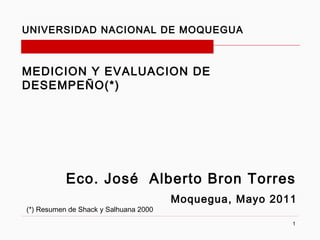 UNIVERSIDAD NACIONAL DE MOQUEGUA



MEDICION Y EVALUACION DE
DESEMPEÑO(*)




           Eco. José Alberto Bron Torres
                                       Moquegua, Mayo 2011
(*) Resumen de Shack y Salhuana 2000
                                                         1
 