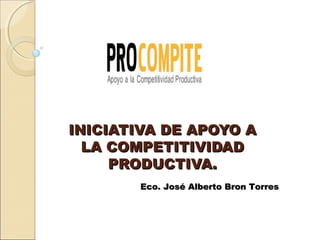 INICIATIVA DE APOYO A
  LA COMPETITIVIDAD
     PRODUCTIVA.
        Eco. José Alberto Bron Torres
 