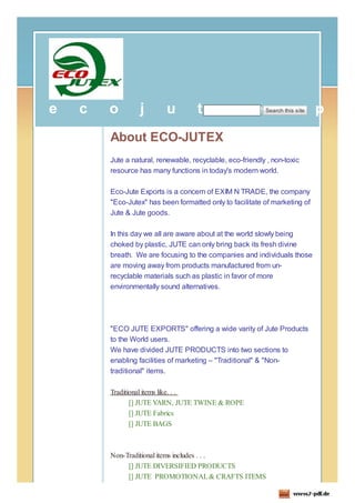 e   c   o        j        u          t        e         e          x
                                                            Search this site   p   o
        About ECO-JUTEX
        Jute a natural, renewable, recyclable, eco-friendly , non-toxic
        resource has many functions in today's modern world.

        Eco-Jute Exports is a concern of EXIM N TRADE, the company
        "Eco-Jutex" has been formatted only to facilitate of marketing of
        Jute & Jute goods.

        In this day we all are aware about at the world slowly being
        choked by plastic, JUTE can only bring back its fresh divine
        breath. We are focusing to the companies and individuals those
        are moving away from products manufactured from un-
        recyclable materials such as plastic in favor of more
        environmentally sound alternatives.




        "ECO JUTE EXPORTS" offering a wide varity of Jute Products
        to the World users.
        We have divided JUTE PRODUCTS into two sections to
        enabling facilities of marketing – "Traditional" & "Non-
        traditional" items.

        Traditional items like. . .
               [] JUTE YARN, JUTE TWINE & ROPE
               [] JUTE Fabrics
               [] JUTE BAGS



        Non-Traditional items includes . . .
             [] JUTE DIVERSIFIED PRODUCTS
             [] JUTE PROMOTIONAL & CRAFTS ITEMS
 