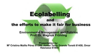 Environmental Management and Policies
Prof. Dr. Magnus Fröhling
Presentation by:
Mª Cristina Maillo Pérez 61308, Junior Tome Grando Tonett 61450, Omar
Hasnaoui 61805
Ecolabelling
and
the efforts to make it fair for business
 