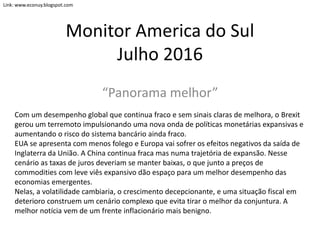 Monitor America do Sul
Julho 2016
“Panorama melhor”
Com um desempenho global que continua fraco e sem sinais claras de melhora, o Brexit
gerou um terremoto impulsionando uma nova onda de políticas monetárias expansivas e
aumentando o risco do sistema bancário ainda fraco.
EUA se apresenta com menos folego e Europa vai sofrer os efeitos negativos da saída de
Inglaterra da União. A China continua fraca mas numa trajetória de expansão. Nesse
cenário as taxas de juros deveriam se manter baixas, o que junto a preços de
commodities com leve viês expansivo dão espaço para um melhor desempenho das
economias emergentes.
Nelas, a volatilidade cambiaria, o crescimento decepcionante, e uma situação fiscal em
deterioro construem um cenário complexo que evita tirar o melhor da conjuntura. A
melhor notícia vem de um frente inflacionário mais benigno.
Link: www.econuy.blogspot.com
 