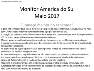 Monitor America do Sul
Maio 2017
“Começo melhor do esperado”
O primeiro trimestre teve sinais melhores do esperado nas economias desenvolvidas e na Asia
com China se consolidando num crescimento algo por debaixo de 7%.
A cotação do dolar e a lentidão no aumento das tasas tem contribuido para um fluxo positivo de
IED contra as expectativas do mercado no começo do ano.
Mesmo assim, o padrão de crescimento não faz desaparecer os problemas estruturais que
trouxeram crises no passado: alto nível de endividamento, lento crescimento da produtividade,
desigualdade crescente.
As economías da região apresentaram desempenhos mistos no primeiro trimestre com as
economias do Pacífico decepcionando.
As perspectivas para o segundo trimestre são piores que as do primeiro porém continúa um
lento processo de aceleração para níveis de crescimento que ainda vão estar abaixo do
potencial. Adicionalmente, o ruido político coloca um viés negativo.
Argentina e Brasil envolvidos em problemas gerados por eles, Uruguay e Paraguay com
surpressas por dados levemente melhores ao esperado quanto a atividade, Colombia, Chile e
Perú com menos dinamismo do esperado.
Link: www.econuy.blogspot.com
 