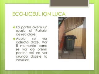 ECO-LICEUL ION LUCA
 La parter avem un
spațiu al Patrulei
de reciclare.
 Acolo se vor
colecta doze. Vor
fi momente cand
se vor da premii
pentru cei ce vor
arunca dozele la
locul lor!
 