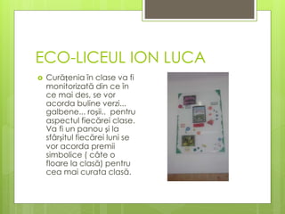 ECO-LICEUL ION LUCA
 Curățenia în clase va fi
monitorizată din ce în
ce mai des, se vor
acorda buline verzi...
galbene... roșii.. pentru
aspectul fiecărei clase.
Va fi un panou și la
sfârșitul fiecărei luni se
vor acorda premii
simbolice ( câte o
floare la clasă) pentru
cea mai curata clasă.
 