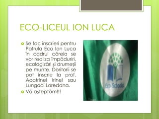ECO-LICEUL ION LUCA
 Se fac înscrieri pentru
Patrula Eco Ion Luca
în cadrul căreia se
vor realiza împăduriri,
ecologizări și drumeții
pe munte. Doritorii se
pot înscrie la prof.
Acatrinei Irinel sau
Lungoci Loredana.
 Vă așteptăm!!!
 