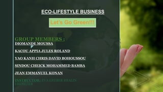 z
GROUP MEMBERS :
DIOMANDE MOUSSA
KACOU APPIA JULES ROLAND
YAO KANH CHRIS DAVID BOHOUSSOU
SINDOU CHEICK MOHAMMED BAMBA
JEAN EMMANUEL KONAN
INSTRUCTOR: EVA ESTHER SHALIN
EBENEZER
ECO-LIFESTYLE BUSINESS
Let’s Go Green!!!
 