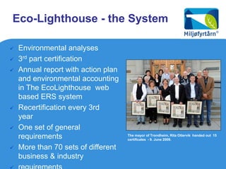 Eco-Lighthouse - the System

   Environmental analyses
   3rd part certification
   Annual report with action plan
    and environmental accounting
    in The EcoLighthouse web
    based ERS system
   Recertification every 3rd
    year
   One set of general
    requirements                     The mayor of Trondheim, Rita Ottervik handed out 15
                                     certificates - 9. June 2009.

   More than 70 sets of different
    business & industry
 