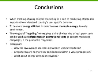 Conclusions
• When thinking of using content marketing as a part of marketing efforts, it is
important to understand country´s user specific behavior.
• To be more energy efficient in order to save money in energy, is really
determinant.
• The weight of “recycling” terms gives a hint of what kind of real green term
can be used as reinforcement in promotional texts or content marketing
campaigns, if the product is recyclable.
• Discussion:
– Why the low average searches on Sweden using green term?
– Green terms are no more key components within a value proposition?
– What about energy savings or recycling?
27
 