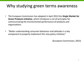 Why studying green terms awareness
• The European Commission has adopted in April 2013 the Single Market for
Green Products initiative, which introduces a set of principles for
communicating the environmental performance of products and
organisations.
• “Better understanding consumer behaviour and attitudes is a key
component to properly implement this new policy initiative.”
(European Commission, 2013)
4
 