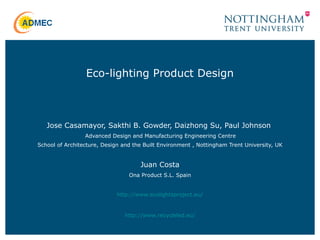 Jose Casamayor, Sakthi B. Gowder, Daizhong Su, Paul Johnson
Advanced Design and Manufacturing Engineering Centre
School of Architecture, Design and the Built Environment , Nottingham Trent University, UK
Juan Costa
Ona Product S.L. Spain
http://www.ecolightsproject.eu/
http://www.recycleled.eu/
Eco-lighting Product Design
 