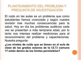 PLANTEAMIENTO DEL PROBLEMA Y
PREGUNTA DE INVESTIGACIÓN
El ruido en las aulas es un problema que como
estudiantes hemos vivenciado y según nuestra
revisión trae muchas consecuencias para la
salud. Hoy en día los problemas auditivos cada
vez se presentan a más temprana edad, por lo
tanto nos interesa realizar mediciones para el
reconocimiento del problema y capacitaciones.
Nuestra pregunta:
¿Los niveles de ruido que se tienen en el aula de
clase de los grados octavos de la I.E.T.I comuna
17 están dentro de los limites permisibles?
 