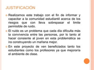 JUSTIFICACIÓN
 Realizamos este trabajo con el fin de informar y
capacitar a la comunidad estudiantil acerca de los
riesgos que con lleva sobrepasar el limite
permisible de ruido.
 El ruido es un problema que cada día dificulta más
la convivencia entre las personas, por lo tanto al
hacer consiente al joven en esta problemática se
ira construyendo un mañana mejor.
 En este proyecto de ven beneficiados tanto los
estudiantes como los profesores ya que mejoraría
el ambiente de clase.
 