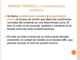 MARCO TEORICO: LA CONTAMINACIÓN
ACÚSTICA
 Se llama contaminación acústica o contaminación
sonora al exceso de sonido que altera las condiciones
normales del ambiente en una determinada zona. Si
bien el ruido no se acumula, traslada o mantiene en el
tiempo como las otras contaminaciones.
 El ruido se mide a través de un instrumento llamado
sonómetro, la unidad de medida es el decibel (dB), que
permite conocer el nivel de presión sonora.
 