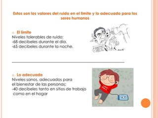 Estos son los valores del ruido en el limite y lo adecuado para los
seres humanos
o El límite
Niveles tolerables de ruido:
-68 decibeles durante el día.
-65 decibeles durante la noche.
_________________________________________________________
o Lo adecuado
Niveles sanos, adecuados para
el bienestar de las personas:
-40 decibeles tanto en sitios de trabajo
como en el hogar
 