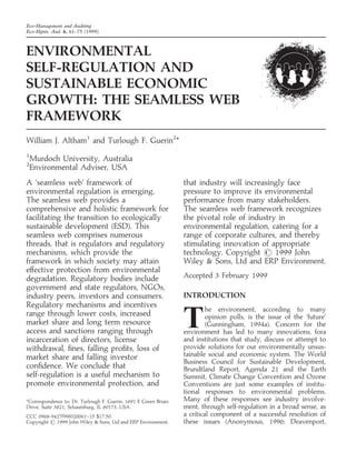 Eco-Management and Auditing
Eco-Mgmt. Aud. 6, 61–75 (1999)
ENVIRONMENTAL
SELF-REGULATION AND
SUSTAINABLE ECONOMIC
GROWTH: THE SEAMLESS WEB
FRAMEWORK
William J. Altham1
and Turlough F. Guerin2
*
1
Murdoch University, Australia
2
Environmental Adviser, USA
A ‘seamless web’ framework of
environmental regulation is emerging.
The seamless web provides a
comprehensive and holistic framework for
facilitating the transition to ecologically
sustainable development (ESD). This
seamless web comprises numerous
threads, that is regulators and regulatory
mechanisms, which provide the
framework in which society may attain
effective protection from environmental
degradation. Regulatory bodies include
government and state regulators, NGOs,
industry peers, investors and consumers.
Regulatory mechanisms and incentives
range through lower costs, increased
market share and long term resource
access and sanctions ranging through
incarceration of directors, license
withdrawal, ﬁnes, falling proﬁts, loss of
market share and falling investor
conﬁdence. We conclude that
self-regulation is a useful mechanism to
promote environmental protection, and
that industry will increasingly face
pressure to improve its environmental
performance from many stakeholders.
The seamless web framework recognizes
the pivotal role of industry in
environmental regulation, catering for a
range of corporate cultures, and thereby
stimulating innovation of appropriate
technology. Copyright  1999 John
Wiley  Sons, Ltd and ERP Environment.
Accepted 3 February 1999
INTRODUCTION
T
he environment, according to many
opinion polls, is the issue of the ‘future’
(Gunningham, 1994a). Concern for the
environment has led to many innovations, fora
and institutions that study, discuss or attempt to
provide solutions for our environmentally unsus-
tainable social and economic system. The World
Business Council for Sustainable Development,
Brundtland Report, Agenda 21 and the Earth
Summit, Climate Change Convention and Ozone
Conventions are just some examples of institu-
tional responses to environmental problems.
Many of these responses see industry involve-
ment, through self-regulation in a broad sense, as
a critical component of a successful resolution of
these issues (Anonymous, 1996; Deavenport,
*Correspondence to: Dr. Turlough F. Guerin, 1691 E Green Briars
Drive, Suite 3821, Schaumburg, IL 60173, USA.
CCC 0968-9427/99/020061–15 $17.50
Copyright  1999 John Wiley  Sons, Ltd and ERP Environment.
 
