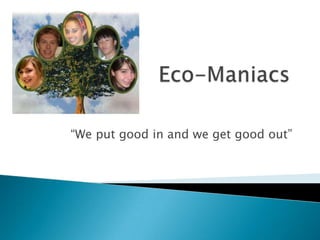 Eco-Maniacs “We put good in and we get good out” 