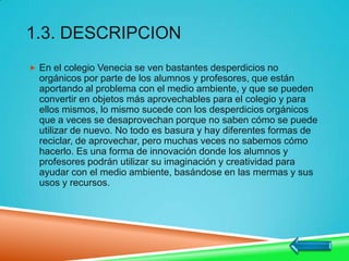 1.3. DESCRIPCION
 En el colegio Venecia se ven bastantes desperdicios no
orgánicos por parte de los alumnos y profesores, que están
aportando al problema con el medio ambiente, y que se pueden
convertir en objetos más aprovechables para el colegio y para
ellos mismos, lo mismo sucede con los desperdicios orgánicos
que a veces se desaprovechan porque no saben cómo se puede
utilizar de nuevo. No todo es basura y hay diferentes formas de
reciclar, de aprovechar, pero muchas veces no sabemos cómo
hacerlo. Es una forma de innovación donde los alumnos y
profesores podrán utilizar su imaginación y creatividad para
ayudar con el medio ambiente, basándose en las mermas y sus
usos y recursos.
 