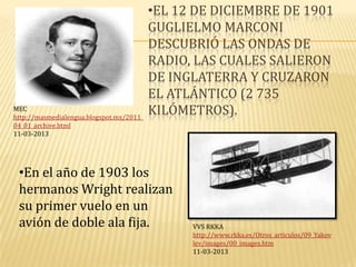 •EL 12 DE DICIEMBRE DE 1901
                                          GUGLIELMO MARCONI
                                          DESCUBRIÓ LAS ONDAS DE
                                          RADIO, LAS CUALES SALIERON
                                          DE INGLATERRA Y CRUZARON
                                          EL ATLÁNTICO (2 735
MEC
http://masmedialengua.blogspot.mx/2011_
                                          KILÓMETROS).
04_01_archive.html
11-03-2013




 •En el año de 1903 los
 hermanos Wright realizan
 su primer vuelo en un
 avión de doble ala fija.                       VVS RKKA
                                                http://www.rkka.es/Otros_articulos/09_Yakov
                                                lev/images/00_images.htm
                                                11-03-2013
 