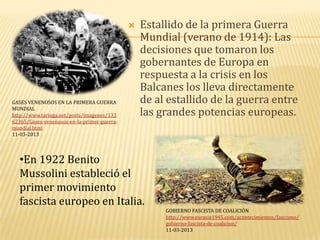    Estallido de la primera Guerra
                                                 Mundial (verano de 1914): Las
                                                 decisiones que tomaron los
                                                 gobernantes de Europa en
                                                 respuesta a la crisis en los
                                                 Balcanes los lleva directamente
GASES VENENOSOS EN LA PRIMERA GUERRA             de al estallido de la guerra entre
MUNDIAL
http://www.taringa.net/posts/imagenes/133        las grandes potencias europeas.
62365/Gases-venenosos-en-la-primer-guerra-
mundial.html
11-03-2013




   •En 1922 Benito
   Mussolini estableció el
   primer movimiento
   fascista europeo en Italia.
                                                      GOBIERNO FASCISTA DE COALICIÓN
                                                      http://www.eurasia1945.com/acontecimientos/fascismo/
                                                      gobierno-fascista-de-coalicion/
                                                      11-03-2013
 