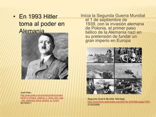 • En 1993 Hitler                                   Inicia la Segunda Guerra Mundial
                                                      el 1 de septiembre de
  toma al poder en                                    1939, con la invasión alemana
                                                      de Polonia, el primer paso
  Alemania                                            bélico de la Alemania nazi en
                                                      su pretensión de fundar un
                                                      gran imperio en Europa




  Adolf Hitler.
  http://www.slate.com/articles/briefing/explain
  er/2011/10/hank_williams_jr_firing_who_was
                                                      Segunda Guerra Mundial. Montage
  _the_rhetorical_worst_person_in_h.html
  04/10/2011
                                                      http://commons.wikimedia.org/wiki/File:WW2Montage.PNG.
                                                      27/02/2008
 