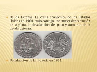    Deuda Externa: La crisis económica de los Estados
    Unidos en 1900, trajo consigo una nueva depreciación
    de la plata, la devaluación del peso y aumento de la
    deuda externa.




   Devaluación de la moneda en 1901
 