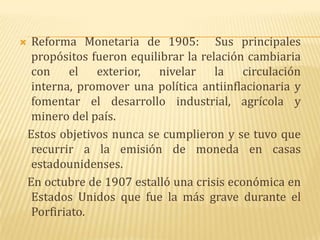     Reforma Monetaria de 1905: Sus principales
     propósitos fueron equilibrar la relación cambiaria
     con el exterior, nivelar la circulación
     interna, promover una política antiinflacionaria y
     fomentar el desarrollo industrial, agrícola y
     minero del país.
    Estos objetivos nunca se cumplieron y se tuvo que
     recurrir a la emisión de moneda en casas
     estadounidenses.
    En octubre de 1907 estalló una crisis económica en
     Estados Unidos que fue la más grave durante el
     Porfiriato.
 