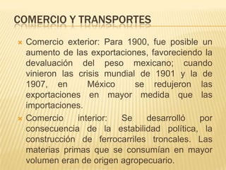 COMERCIO Y TRANSPORTES
   Comercio exterior: Para 1900, fue posible un
    aumento de las exportaciones, favoreciendo la
    devaluación del peso mexicano; cuando
    vinieron las crisis mundial de 1901 y la de
    1907, en        México     se redujeron las
    exportaciones en mayor medida que las
    importaciones.
   Comercio     interior: Se    desarrolló  por
    consecuencia de la estabilidad política, la
    construcción de ferrocarriles troncales. Las
    materias primas que se consumían en mayor
    volumen eran de origen agropecuario.
 