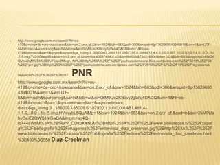    http://www.google.com.mx/search?hl=es-
    419&q=cine+de+oro+mexicano&bav=on.2,or.r_qf.&biw=1024&bih=683&pdl=300&wrapid=tljp1362969543940016&um=1&ie=UTF-
    8&tbm=isch&source=og&sa=N&tab=wi&ei=0kM9Ue2KBcvy2gWsj4DACQ#um=1&hl=es-
    419&tbm=isch&sa=1&q=pnr&oq=pnr&gs_l=img.3..0l3j0i24l7.2885151.2887376.8.2888412.4.4.0.0.0.0.307.1032.0j1j2j1.4.0...0.0...1c
    .1.5.img.Yd2ODbep98A&bav=on.2,or.r_qf.&bvm=bv.43287494,d.b2I&fp=9b802b873431690c&biw=1024&bih=683&imgrc=p0nHzQK
    QVbw2qM%3A%3B9VFUqx2Mwgh_fM%3Bhttp%253A%252F%252Fpachucodemexico.files.wordpress.com%252F2010%252F02
    %252Fpnr.jpg%3Bhttp%253A%252F%252Fpachucodemexico.wordpress.com%252F2010%252F02%252F19%252Fregresiones-


    historicas%252F%3B267%3B267      PNR
   http://www.google.com.mx/search?hl=es-
    419&q=cine+de+oro+mexicano&bav=on.2,or.r_qf.&biw=1024&bih=683&pdl=300&wrapid=tljp13629695
    43940016&um=1&ie=UTF-
    8&tbm=isch&source=og&sa=N&tab=wi&ei=0kM9Ue2KBcvy2gWsj4DACQ#um=1&hl=es-
    419&tbm=isch&sa=1&q=creelman-diaz+&oq=creelman-
    diaz+&gs_l=img.3...186009.186009.6.187920.1.1.0.0.0.0.481.481.4-
    1.1.0...0.0...1c..5.img.HVmjybL5QuA&fp=1&biw=1024&bih=683&bav=on.2,or.r_qf.&cad=b&sei=2kM9Ua
    byOeiE2QWS1YGwDA&imgrc=sg4Q-
    lb744sWhM%3A%3BfRwV_CUtQXYNuM%3Bhttp%253A%252F%252Fwww.bibliotecas.tv%252Fzapat
    a%252Fbibliografia%252Fimagenes%252Fentrevista_diaz_creelman.jpg%3Bhttp%253A%252F%252F
    www.bibliotecas.tv%252Fzapata%252Fbibliografia%252Findices%252Fentrevista_diaz_creelman.html
    %3B400%3B550 Diaz-Creelman
 