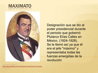 MAXIMATO


                                                       Designación que se dio al
                                                       poder presidencial durante
                                                       el periodo que gobernó
                                                       Plutarco Elías Calles en
                                                       México. (1924-1928).
                                                       Se le llamó así ya que él
                                                       era el jefe "máximo" y
                                                       representaba todas las
                                                       fuerzas emergidas de la
                                                       revolución
“Maximato” blogspot
http://www.google.com.mx/imgres?q=maximato+en+mexico
11-03-2013
 