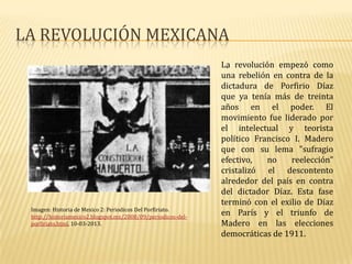 LA REVOLUCIÓN MEXICANA
                                                              La revolución empezó como
                                                                .
                                                              una rebelión en contra de la
                                                              dictadura de Porfirio Díaz
                                                              que ya tenía más de treinta
                                                              años en el poder. El
                                                              movimiento fue liderado por
                                                              el intelectual y teorista
                                                              político Francisco I. Madero
                                                              que con su lema "sufragio
                                                              efectivo,   no    reelección"
                                                              cristalizó el descontento
                                                              alrededor del país en contra
                                                              del dictador Díaz. Esta fase
                                                              terminó con el exilio de Díaz
 Imagen: Historia de Mexico 2: Periodicos Del Porfiriato.
 http://historiamexico2.blogspot.mx/2008/09/periodicos-del-
                                                              en París y el triunfo de
 porfiriato.html, 10-03-2013.                                 Madero en las elecciones
                                                              democráticas de 1911.
 