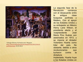 La segunda fase de la
                                                         Revolución      comienza
                                                         con el desacuerdo entre
                                                         la      antigua      clase
                                                         burguesa porfirista y
                                                         Madero. Con el apoyo
                                                         de los Estados Unidos y
                                                         su embajador en México
                                                         Henry Lane Wilson, el
                                                         presidente electo y el
                                                         vicepresidente       José
                                                         María Pino Suárez son
                                                         asesinados en 1913, y
                                                         se impone el dictador
“Sufragio Efectivo, No Reelección”. Blogspot.            Victoriano Huerta como
http://perezroldanelporfiriato.blogspot.mx/2012/04/el-
porfiriato.html, 10-03-2013
                                                         líder del país. No
                                                         obstante, debido a otros
                                                         revolucionarios        que
                                                         lucharon      contra     la
                                                         dictadura
                                                         implantada, Huerta huye
                                                         a los Estados Unidos en
 