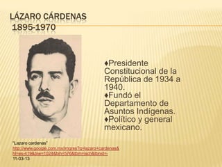 LÁZARO CÁRDENAS
1895-1970


                                          ♦Presidente
                                          Constitucional de la
                                          República de 1934 a
                                          1940.
                                          ♦Fundó el
                                          Departamento de
                                          Asuntos Indígenas.
                                          ♦Político y general
                                          mexicano.
“Lazaro cardenas”
http://www.google.com.mx/imgres?q=lazaro+cardenas&
hl=es-419&biw=1024&bih=576&tbm=isch&tbnid=-
11-03-13
 