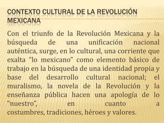 CONTEXTO CULTURAL DE LA REVOLUCIÓN
MEXICANA
Con el triunfo de la Revolución Mexicana y la
búsqueda de una unificación nacional
auténtica, surge, en lo cultural, una corriente que
exalta “lo mexicano” como elemento básico de
trabajo en la búsqueda de una identidad propia y
base del desarrollo cultural nacional; el
muralismo, la novela de la Revolución y la
enseñanza pública hacen una apología de lo
“nuestro”,          en            cuanto          a
costumbres, tradiciones, héroes y valores.
 