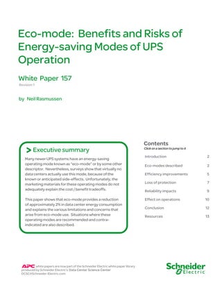 Eco-mode: Benefits and Risks of
Energy-saving Modes of UPS
Operation
White Paper 157
Revision 1


by Neil Rasmussen




                                                                                    Contents
    > Executive summary                                                             Click on a section to jump to it

                                                                                    Introduction                       2
   Many newer UPS systems have an energy-saving
   operating mode known as “eco-mode” or by some other                              Eco-modes described                2
   descriptor. Nevertheless, surveys show that virtually no
   data centers actually use this mode, because of the                              Efficiency improvements            5
   known or anticipated side-effects. Unfortunately, the
   marketing materials for these operating modes do not                             Loss of protection                 7
   adequately explain the cost / benefit tradeoffs.                                 Reliability impacts                9

   This paper shows that eco-mode provides a reduction                              Effect on operations               10
   of approximately 2% in data center energy consumption
   and explains the various limitations and concerns that                           Conclusion                         12
   arise from eco-mode use. Situations where these                                  Resources                          13
   operating modes are recommended and contra-
   indicated are also described.




          white papers are now part of the Schneider Electric white paper library
 produced by Schneider Electric’s Data Center Science Center
 DCSC@Schneider-Electric.com
 