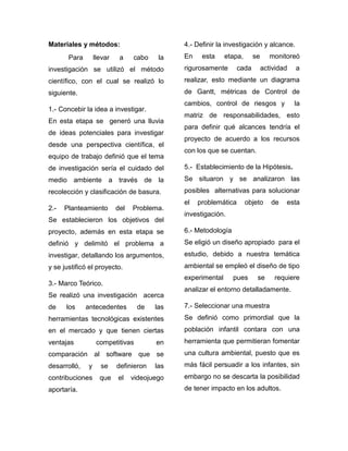 Materiales y métodos:
Para llevar a cabo la
investigación se utilizó el método
científico, con el cual se realizó lo
siguiente.
1.- Concebir la idea a investigar.
En esta etapa se generó una lluvia
de ideas potenciales para investigar
desde una perspectiva científica, el
equipo de trabajo definió que el tema
de investigación sería el cuidado del
medio ambiente a través de la
recolección y clasificación de basura.
2.- Planteamiento del Problema.
Se establecieron los objetivos del
proyecto, además en esta etapa se
definió y delimitó el problema a
investigar, detallando los argumentos,
y se justificó el proyecto.
3.- Marco Teórico.
Se realizó una investigación acerca
de los antecedentes de las
herramientas tecnológicas existentes
en el mercado y que tienen ciertas
ventajas competitivas en
comparación al software que se
desarrolló, y se definieron las
contribuciones que el videojuego
aportaría.
4.- Definir la investigación y alcance.
En esta etapa, se monitoreó
rigurosamente cada actividad a
realizar, esto mediante un diagrama
de Gantt, métricas de Control de
cambios, control de riesgos y la
matriz de responsabilidades, esto
para definir qué alcances tendría el
proyecto de acuerdo a los recursos
con los que se cuentan.
5.- Establecimiento de la Hipótesis.
Se situaron y se analizaron las
posibles alternativas para solucionar
el problemática objeto de esta
investigación.
6.- Metodología
Se eligió un diseño apropiado para el
estudio, debido a nuestra temática
ambiental se empleó el diseño de tipo
experimental pues se requiere
analizar el entorno detalladamente.
7.- Seleccionar una muestra
Se definió como primordial que la
población infantil contara con una
herramienta que permitieran fomentar
una cultura ambiental, puesto que es
más fácil persuadir a los infantes, sin
embargo no se descarta la posibilidad
de tener impacto en los adultos.
 