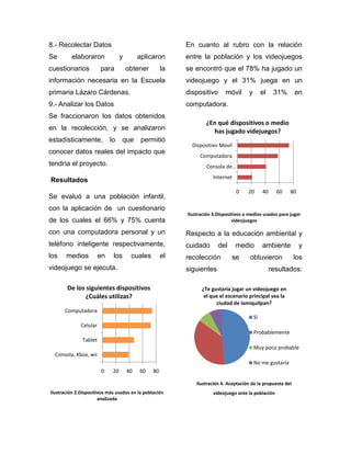 8.- Recolectar Datos
Se elaboraron y aplicaron
cuestionarios para obtener la
información necesaria en la Escuela
primaria Lázaro Cárdenas.
9.- Analizar los Datos
Se fraccionaron los datos obtenidos
en la recolección, y se analizaron
estadísticamente, lo que permitió
conocer datos reales del impacto que
tendría el proyecto.
Resultados
Se evaluó a una población infantil,
con la aplicación de un cuestionario
de los cuales el 66% y 75% cuenta
con una computadora personal y un
teléfono inteligente respectivamente,
los medios en los cuales el
videojuego se ejecuta.
Ilustración 2.Dispositivos más usados en la población
analizada
En cuanto al rubro con la relación
entre la población y los videojuegos
se encontró que el 78% ha jugado un
videojuego y el 31% juega en un
dispositivo móvil y el 31% en
computadora.
Ilustración 3.Dispositivos o medios usados para jugar
videojuegos
Respecto a la educación ambiental y
cuidado del medio ambiente y
recolección se obtuvieron los
siguientes resultados:
Ilustración 4. Aceptación de la propuesta del
videojuego ante la población
0 20 40 60 80
Consola, Xbox, wii
Tablet
Celular
Computadora
De los siguientes dispositivos
¿Cuáles utilizas?
0 20 40 60 80
Internet
Consola de…
Computadora
Dispositivo Movíl
¿En qué dispositivos o medio
has jugado videjuegos?
¿Te gustaría jugar un videojuego en
el que el escenario principal sea la
ciudad de Ixmiquilpan?
Sí
Probablemente
Muy poco probable
No me gustaría
 