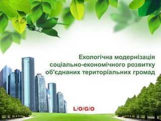 L/O/G/O
Екологічна модернізація
соціально-економічного розвитку
об'єднаних територіальних громад
 