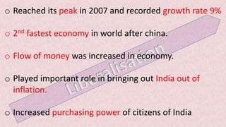 o Reached its peak in 2007 and recorded growth rate 9%
o 2nd fastest economy in world after china.
o Flow of money was increased in economy.
o Played important role in bringing out India out of
inflation.
o Increased purchasing power of citizens of India
 