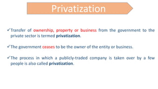 Privatization
Transfer of ownership, property or business from the government to the
private sector is termed privatization.
The government ceases to be the owner of the entity or business.
The process in which a publicly-traded company is taken over by a few
people is also called privatization.
 