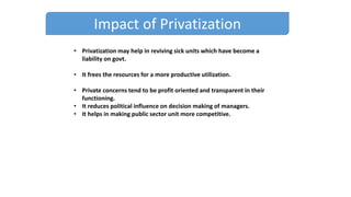 Impact of Privatization
• Privatization may help in reviving sick units which have become a
liability on govt.
• It frees the resources for a more productive utilization.
• Private concerns tend to be profit oriented and transparent in their
functioning.
• It reduces political influence on decision making of managers.
• It helps in making public sector unit more competitive.
 