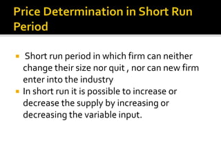 Short run period in which firm can neither
change their size nor quit , nor can new firm
enter into the industry
 In short run it is possible to increase or
decrease the supply by increasing or
decreasing the variable input.
 