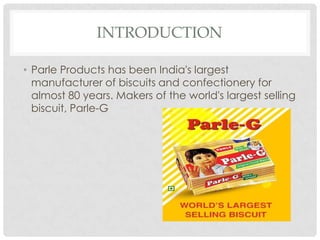 INTRODUCTION
• Parle Products has been India's largest
manufacturer of biscuits and confectionery for
almost 80 years. Makers of the world's largest selling
biscuit, Parle-G

 