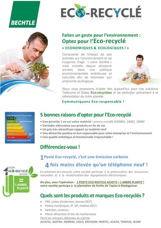 Faites un geste pour l’environnement :
Optez pour l’Eco-recyclé
« ECONOMIQUES & ECOLOGIQUES ! »
Consciente de l'impact de ses
activités sur l'environnement et de
l'urgence d'agir, « votre société »
s'est investie depuis plusieurs
années dans une politique
environnementale ambitieuse et
concrète afin de minimiser son
empreinte écologique.
Nous vous proposons d’opter dès aujourd’hui pour nos solutions
Télécoms et Datas Eco-recyclées et de participer activement à la
reforestation de notre planète.
Communiquons Eco-responsable !
5 bonnes raisons d’opter pour l’Eco-recyclé
• Une garantie 1 an sur votre matériel : process certifié ISO9001, 14001, 18000
• Véritable alternative aux produits en fin de vie
• Un prix très attractif par rapport au matériel neuf
• Une démarche positive et éco-responsable pour votre entreprise et l’environnement
• Une qualité esthétique et fonctionnelle irréprochable !
Différenciez-vous !
1Poste Eco-recyclé, c’est une émission carbone
4 fois moins élevée qu’un téléphone neuf !
En achetant éco-recyclé, votre société participe à la préservation des ressources
naturelles et à la revalorisation des équipements électroniques.
De plus, avec l’opération : 1 POSTE ECO-RECYCLE ACHETE = 1 ARBRE PLANTE !
votre société participe à la plantation de forêts de Tapias à Madagascar.
Quels sont les produits et marques Eco-recyclés ?
 PBX, cartes d’extension, bornes DECT,
 Postes numériques, IP, SIP, mobiles DECT,
 Switches, routeurs,
 Pièces détachées et lots de maintenance
Parmi les marques référentes du marché :
ALCATEL, AASTRA, SIEMENS, CISCO, ERICSSON, NORTEL, AVAYA, TENOVIS, 3COM
 