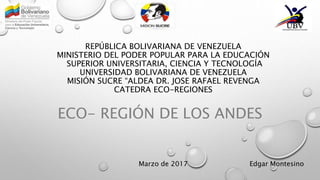 REPÚBLICA BOLIVARIANA DE VENEZUELA
MINISTERIO DEL PODER POPULAR PARA LA EDUCACIÓN
SUPERIOR UNIVERSITARIA, CIENCIA Y TECNOLOGÍA
UNIVERSIDAD BOLIVARIANA DE VENEZUELA
MISIÓN SUCRE “ALDEA DR. JOSE RAFAEL REVENGA
CATEDRA ECO-REGIONES
ECO- REGIÓN DE LOS ANDES
Marzo de 2017 Edgar Montesino
 