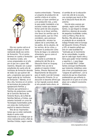 Ella nos cuenta cuál es el
trabajo actual que se viene
realizando desde ese centro
de formación: “En el centro
tenemos en cuanto a formación
de maestros rurales, seis
cursos programados en el año
por el que van a pasar 500
maestros. Después van a pasar
estudiantes de cuarto año de
institutos de formación docente
de todos los que quieran del
país, y esperamos que pasen la
mayor parte de los institutos
de formación.” Además, en el
día a día, funciona en el centro
la tecnicatura de producción
agropecuaria familiar, y
“jóvenes que pertenecen a
familias de productores rurales
de la Comisión Nacional de
Fomento Rural y de la Red de
Semillas Nativas y Criollas, que
estamos haciendo un curso de
Tecnologías Sustentables junto
con estas dos instituciones”,
explicó la maestra directora.
Otra de las importantes
tareas que se están realizando
desde el centro está
relacionada a un trabajo que se
viene realizando junto a Red de
Semillas Criollas, según cuenta
nuestra entrevistada : “Tenemos
un proyecto de producción de
semilla criolla en el centro,
tenemos un buen semillero ya
y en producción más, y esto
es para poder trasladarlo a las
escuelas rurales que deseen
formar parte de este proyecto.
La idea no es llevar semillas,
sino llevar las semillas que la
escuela quiera, que los niños
consideren, pero promover
la producción, rescatar los
saberes de la comunidad, de
los padres, de los abuelos, de
los vecinos, de los niños, y
promover la producción como
forma de llegar a la soberanía
alimentaria, que es como el
gran objetivo”
Durante la actividad de
celebración del Día de la
Educación Rural en Uruguay,
también hizo uso de la
palabra el maestro Limber
Santos, Director Nacional del
Departamento de Educación
para el medio rural del Consejo
de Educación Primaria. En su
alocución el docente afirmó que
se han logrado avances desde
el año pasado hasta ahora, en
el sentido de ver la educación
rural más allá de la escuela,
una consigna que marcó el Día
de la Educación Rural del año
anterior.
Uno de estos avances por
ejemplo, según contó Limber
Santos, es que llegará la energía
eléctrica a decenas de escuelas
de pequeñas localidades rurales,
como La Hilera y Paso de los
Novillos. Más allá de que esto
es producto de un acuerdo de
trabajo firmado entre el Consejo
de Educación Inicial y Primaria
y UTE, el maestro señaló que
esto en cada localidad fue
“motivado por el movimiento
de las comunidades, la gente
que en cada lugar mueve cielo y
tierra para poder iniciar trámites
y seguirlos (...) para llegar
a un resultado feliz”. Limber
Santos concluyó manifestando
que instancias simbólicas como
esta sirven principalmente para
“cargarse de optimismo”, con la
creencia de que las situaciones
problemáticas que enfrenta la
educación en el país en el corto
plazo van a adquirir escenarios
distintos. n
www.uruguayeduca.edu.uy
10
 