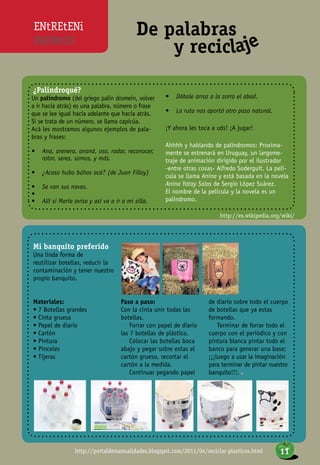 ENtREtENi
MiENtOS
De palabras
y reciclaje
¿Palindroqué?
Un palíndromo (del griego palin dromein, volver
a ir hacia atrás) es una palabra, número o frase
que se lee igual hacia adelante que hacia atrás.
Si se trata de un número, se llama capicúa.
Acá les mostramos algunos ejemplos de pala-
bras y frases:
•	 Ana, arenera, ananá, oso, radar, reconocer,
rotor, seres, somos, y más.
•	 ¿Acaso hubo búhos acá? (de Juan Filloy)
•	 Se van sus naves.
•	
•	 Allí si María avisa y así va a ir a mi silla.
•	 Dábale arroz a la zorra el abad.
•	 La ruta nos aportó otro paso natural.
¡Y ahora les toca a uds! ¡A jugar!
Ahhhh y hablando de palíndromos: Proxima-
mente se estrenará en Uruguay, un largome-
traje de animación dirigido por el ilustrador
-entre otras cosas- Alfredo Soderguit. La pelí-
cula se llama Anina y está basada en la novela
Anina Yatay Salas de Sergio López Suárez.
El nombre de la película y la novela es un
palíndromo.
http://portaldemanualidades.blogspot.com/2011/04/reciclar-plasticos.html
http://es.wikipedia.org/wiki/
Mi banquito preferido
Una linda forma de
reutilizar botellas, reducir la
contaminación y tener nuestro
propio banquito.
Materiales:
• 7 Botellas grandes
• Cinta gruesa
• Papel de diario
• Cartón
• Pintura
• Pinceles
• Tijeras
Paso a paso:
Con la cinta unir todas las
botellas.
Forrar con papel de diario
las 7 botellas de plástico.
Colocar las botellas boca
abajo y pegar sobre estas el
cartón grueso, recortar el
cartón a la medida.
Continuar pegando papel
de diario sobre todo el cuerpo
de botellas que ya estas
formando.
Terminar de forrar todo el
cuerpo con el periódico y con
pintura blanca pintar todo el
banco para generar una base;
¡¡¡luego a usar la imaginación
para terminar de pintar nuestro
banquito!!!. n
11
 