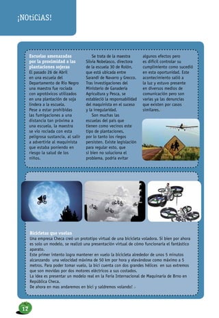 Escuelas amenazadas
por la proximidad a las
plantaciones sojeras
El pasado 26 de Abril
en una escuela del
Departamento de Río Negro
una maestra fue rociada
con agrotóxicos utilizados
en una plantación de soja
lindera a la escuela.
Pese a estar prohibidas
las fumigaciones a una
distancia tan próxima a
una escuela, la maestra
se vio rociada con esta
peligrosa sustancia, al salir
a advertirle al maquinista
que estaba poniendo en
riesgo la salud de los
niños.
Se trata de la maestra
Silvia Nobelasco, directora
de la escuela 30 de Rolón,
que está ubicada entre
Sarandí de Navarro y Grecco.
Tras investigaciones del
Ministerio de Ganaderia
Agricultura y Pesca, se
estableció la responsabilidad
del maquinista en el suceso
y la irregularidad.
Son muchas las
escuelas del país que
tienen como vecinos este
tipo de plantaciones,
por lo tanto los riegos
persisten. Existe legislación
para regular esto, que
si bien no soluciona el
problema, podría evitar
algunos efectos pero
es difícil controlar su
cumplimiento como sucedió
en esta oportunidad. Este
acontecimiento salió a
la luz y estuvo presente
en diversos medios de
comunicación pero son
varias ya las denuncias
que existen por casos
similares.n
Bicicletas que vuelan
Una empresa Checa creó un prototipo virtual de una bicicleta voladora. Si bien por ahora
es solo un modelo, se realizó una presentación virtual de cómo funcionaría el fantástico
aparato.
Este primer intento logra mantener en vuelo la bicicleta alrededor de unos 5 minutos
alcanzando una velocidad máxima de 50 km por hora y elevándose como máximo a 5
metros. Para poder tomar vuelo, la bici cuenta con dos grandes hélices en sus extremos
que son movidas por dos motores eléctricos a sus costados.
La idea es presentar un modelo real en la Feria Internacional de Maquinaria de Brno en
República Checa.
De ahora en mas andaremos en bici y saldremos volando! n
¡NOtiCiAS!
12
 