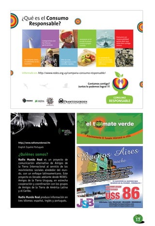 http://www.radiomundoreal.fm
English Español Português
¿Quiénes somos?
Radio Mundo Real es un proyecto de
comunicación alternativa de Amigos de
la Tierra Internacional al servicio de los
movimientos sociales alrededor del mun-
do, con un enfoque latinoamericano. Este
proyecto es llevado adelante desde REDES-
Amigos de la Tierra Uruguay, en estrecha
cooperación y coordinación con los grupos
de Amigos de la Tierra de América Latina
y el Caribe.
Radio Mundo Real produce información en
tres idiomas: español, inglés y portugués.
Próximamente El Tomate relanzará su sitio.
13
 
