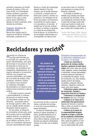 Mientras los sistemas de
reciclaje administrados por
el municipio son comunes en los
países industrializados, gran parte
del reciclaje en los países en vías
de desarrollo es hecho por los
recicladores. Los recicladores son
trabajadores independientes, en su
mayoría radicados en la economía
informal, que recuperan los
artículos reutilizables y reciclables
de la corriente de residuos. Ellos
recolectan, clasifican, limpian
y en algunos casos procesan
los materiales reciclables,
devolviéndolos a la industria como
materia prima económica y baja en
carbono.
El reciclaje provee el sustento
a aproximadamente 17 millones
de personas en todo el mundo.
Los recicladores pueden ser muy
eficientes, alcanzando índices
de reciclaje superior a 80%, más
aún en ciudades donde manejan
abundante material orgánico.
Por otra parte, el trabajo de
los recicladores aliviana gran parte
de los gastos que las autoridades
públicas destinan a la gestión de
residuos, y prolongan la vida útil
de los rellenos sanitarios. Por lo
tanto, los recicladores representan
una gran oportunidad para reducir
las emisiones de GEI a través de
índices crecientes de reciclaje,
si se les da el reconocimiento y
apoyo apropiados.
La tarea de clasificación debe
hacerse en lugares apropiados. A
diario, fundamentalmente en la
capital y el área metropolitana,
vemos basura dispersa, producto del
descarte que algunos clasificadores
realizan en la calle. Eso no debería
suceder.
Principios fundamentales de
la educación ambiental para
el reuso y el reciclaje
1-Evitar y/o minimizar la
generación de residuos sólidos,
líquidos y gaseosos de todo tipo y
origen tales como: restos de comida,
restos vegetales, aceites comestibles
e industriales, envases descartables,
emisiones gaseosas originadas en
la combustión de motores, humos
de incineración, etc. Estos residuos
pueden provenir de hogares,
vía pública, comercios, oficinas,
vehículos, industrias o centros de
salud, entre otros lugares.
2-Minimizar gastos comunales
de recolección, traslado y
disposición final de los residuos.
3-Maximizar la recuperación
de residuos para uso y reciclaje.
4-Educar en el marco de la
solidaridad inter-generacional,
dejando de herencia a nuestros
hijos y nietos un mundo en mejores
condiciones ambientales.
5-Educar en el marco de
la responsabilidad desigual
respecto al origen y solución
de los problemas ambientales.
Son los adultos los que ocupan
altos cargos de gobierno a nivel
nacional y mundial, y por ende
son los responsables del actual
Recicladores y recicla
je
sanitarios y basureros son fuente
primaria de metano ( CH4), así
como el CO2. Los incineradores,
rellenos sanitarios y basureros
a cielo abierto también emanan
tóxicos al aire, agua y suelo.
Cuanto menos materiales se
deseche al tirarlo y quemarlo, serán
menores las emisiones.
Impacto climático de
BASURA CERO
Basura Cero significa que la
mayoría de los RSU es reciclado,
reutilizado y reducido en la
fuente y a través del compostaje.
Además aborda la fracción
residual, que no puede abonarse
o reciclarse, al requerir que los
fabricantes vuelvan a diseñar sus
productos y los embalajes de tal
forma que puedan reincorporarse
nuevamente de manera segura
a la naturaleza o al mercado. A
medida que la fracción residual
se reduce, el sistema se aproxima
a su meta de cero disposición
final de basura. La incineración y
las tecnologías relacionadas son
incompatibles con Basura Cero,
ya que estas crean un incentivo
para perpetuar la producción de
desechos residuales.
El reciclaje es también un
método muy rentable para lograr
la reducción de emisiones. Evitar
una tonelada de emisiones de CO2
a través del reciclaje cuesta 30%
menos que hacerlo a través de la
eficiencia energética, y 90% menos
que a través de la energía eólica. n
Fuente: Neil Tangri, GAIA- Alianza
Global para Alternativas a la inci-
neración- www.no-burn.org
Del manejo de
residuos impulsado
por el mercado
resultan niveles más
bajos de reciclaje
y compostaje de los
que se alcanzarían
a través de sistemas
enfocados en reducir
las emisiones de gases
de efecto invernadero.
15
 