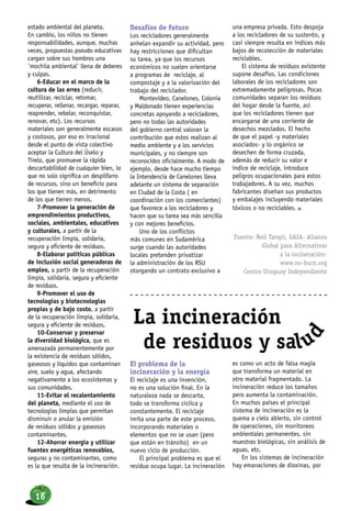 estado ambiental del planeta.
En cambio, los niños no tienen
responsabilidades, aunque, muchas
veces, propuestas pseudo educativas
cargan sobre sus hombros una
¨mochila ambiental¨ llena de deberes
y culpas.
6-Educar en el marco de la
cultura de las erres (reducir,
reutilizar, reciclar, retomar,
recuperar, rellenar, recargar, reparar,
reaprender, rebelar, reconquistar,
renovar, etc). Los recursos
materiales son generalmente escasos
y costosos, por eso es irracional
desde el punto de vista colectivo
aceptar la Cultura del Úselo y
Tírelo, que promueve la rápida
descartabilidad de cualquier bien, lo
que no solo significa un despilfarro
de recursos, sino un beneficio para
los que tienen más, en detrimento
de los que tienen menos.
7-Promover la generación de
emprendimientos productivos,
sociales, ambientales, educativos
y culturales, a partir de la
recuperación limpia, solidaria,
segura y eficiente de residuos.
8-Elaborar políticas públicas
de inclusión social generadoras de
empleo, a partir de la recuperación
limpia, solidaria, segura y eficiente
de residuos.
9-Promover el uso de
tecnologías y biotecnologías
propias y de bajo costo, a partir
de la recuperación limpia, solidaria,
segura y eficiente de residuos.
10-Conservar y preservar
la diversidad biológica, que es
amenazada permanentemente por
la existencia de residuos sólidos,
gaseosos y líquidos que contaminan
aire, suelo y agua, afectando
negativamente a los ecosistemas y
sus comunidades.
11-Evitar el recalentamiento
del planeta, mediante el uso de
tecnologías limpias que permitan
disminuir o anular la emisión
de residuos sólidos y gaseosos
contaminantes.
12-Ahorrar energía y utilizar
fuentes energéticas renovables,
seguras y no contaminantes, como
es la que resulta de la incineración.
La incineración
de residuos y salu
d
Desafíos de futuro
Los recicladores generalmente
anhelan expandir su actividad, pero
hay restricciones que dificultan
su tarea, ya que los recursos
económicos no suelen orientarse
a programas de reciclaje, al
compostaje y a la valorización del
trabajo del reciclador.
Montevideo, Canelones, Colonia
y Maldonado tienen experiencias
concretas apoyando a recicladores,
pero no todas las autoridades
del gobierno central valoran la
contribución que estos realizan al
medio ambiente y a los servicios
municipales, y no siempre son
reconocidos oficialmente. A modo de
ejemplo, desde hace mucho tiempo
la Intendencia de Canelones lleva
adelante un sistema de separación
en Ciudad de la Costa ( en
coordinación con los comerciantes)
que favorece a los recicladores y
hacen que su tarea sea más sencilla
y con mejores beneficios.
Uno de los conflictos
más comunes en Sudamérica
surge cuando las autoridades
locales pretenden privatizar
la administración de los RSU
otorgando un contrato exclusivo a
una empresa privada. Esto despoja
a los recicladores de su sustento, y
casi siempre resulta en índices más
bajos de recolección de materiales
reciclables.
El sistema de residuos existente
supone desafíos. Las condiciones
laborales de los recicladores son
extremadamente peligrosas. Pocas
comunidades separan los residuos
del hogar desde la fuente, así
que los recicladores tienen que
encargarse de una corriente de
desechos mezclados. El hecho
de que el papel -y materiales
asociados- y lo orgánico se
desechen de forma cruzada,
además de reducir su valor e
índice de reciclaje, introduce
peligros ocupacionales para estos
trabajadores. A su vez, muchos
fabricantes diseñan sus productos
y embalajes incluyendo materiales
tóxicos o no reciclables. n
Fuente: Neil Tangri, GAIA- Alianza
Global para Alternativas
a la incineración-
www.no-burn.org
Centro Uruguay Independiente
El problema de la
incineración y la energía
El reciclaje es una invención,
no es una solución final. En la
naturaleza nada se descarta,
todo se transforma cíclica y
constantemente. El reciclaje
imita una parte de este proceso,
incorporando materiales o
elementos que no se usan (pero
que están en tránsito) en un
nuevo ciclo de producción.
El principal problema es que el
residuo ocupa lugar. La incineración
es como un acto de falsa magia
que transforma un material en
otro material fragmentado. La
incineración reduce los tamaños
pero aumenta la contaminación.
En muchos países el principal
sistema de incineración es la
quema a cielo abierto, sin control
de operaciones, sin monitoreos
ambientales permanentes, sin
muestras biológicas, sin análisis de
aguas, etc.
En los sistemas de incineración
hay emanaciones de dioxinas, por
16
 